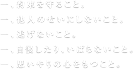 一、約束を守ること一、他人のせいにしないこと一、自慢したり、いばらないこと一、思いやりの心をもつこと一、逃げないこと